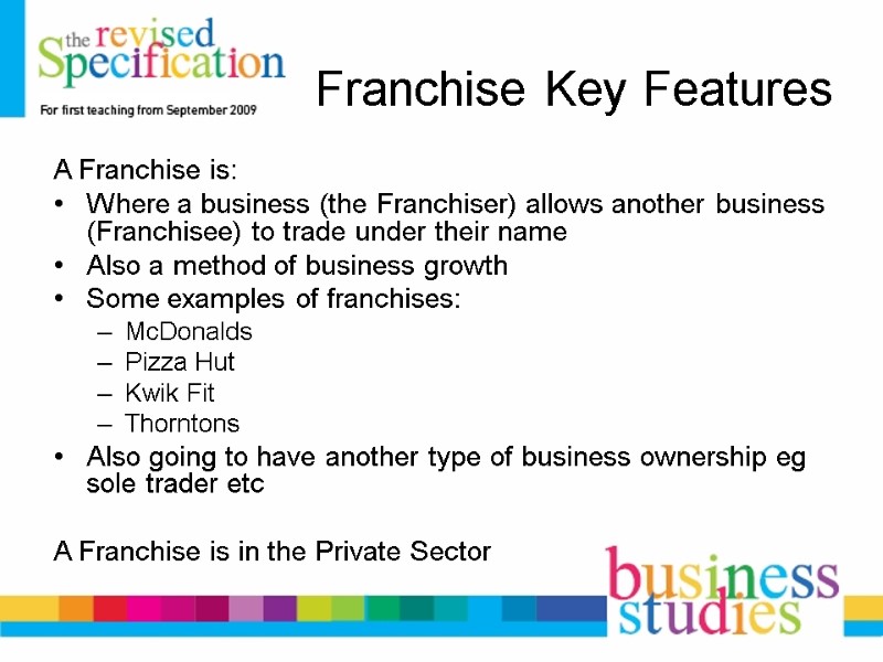 Franchise Key Features A Franchise is: Where a business (the Franchiser) allows another business